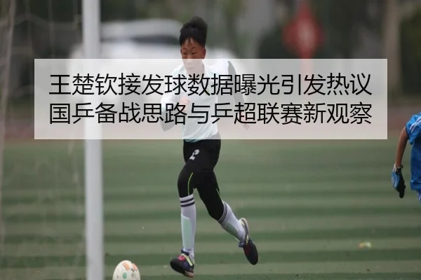 王楚钦接发球数据曝光引发热议 国乒备战思路与乒超联赛新观察